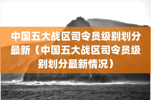中国五大战区司令员级别划分最新（中国五大战区司令员级别划分最新情况）