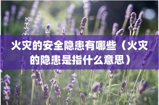 火灾的安全隐患有哪些（火灾的隐患是指什么意思）