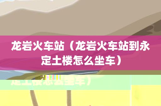 龙岩火车站（龙岩火车站到永定土楼怎么坐车）