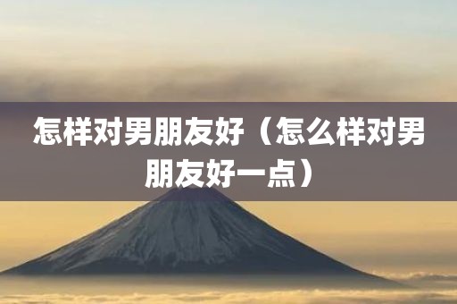 怎样对男朋友好（怎么样对男朋友好一点）