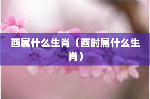 酉属什么生肖（酉时属什么生肖）