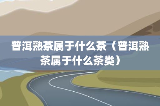 普洱熟茶属于什么茶(普洱熟茶属于什么茶类)