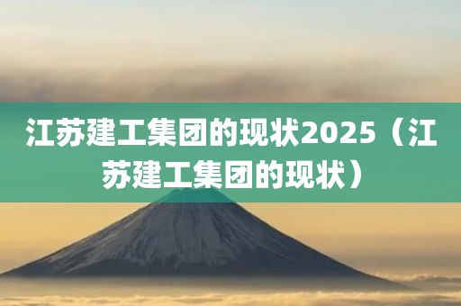 江苏建工集团的现状2025（江苏建工集团的现状）