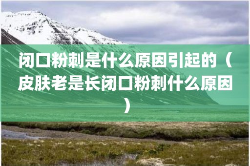 闭口粉刺是什么原因引起的（皮肤老是长闭口粉刺什么原因）