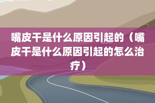 嘴皮干是什么原因引起的（嘴皮干是什么原因引起的怎么治疗）