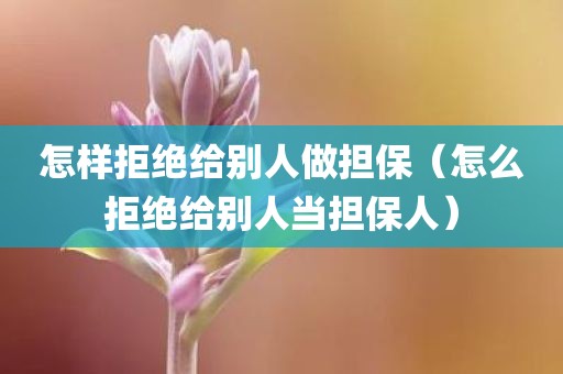 怎样拒绝给别人做担保（怎么拒绝给别人当担保人）