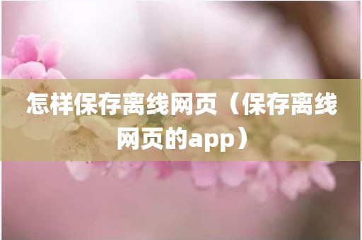 怎样保存离线网页（保存离线网页的app）