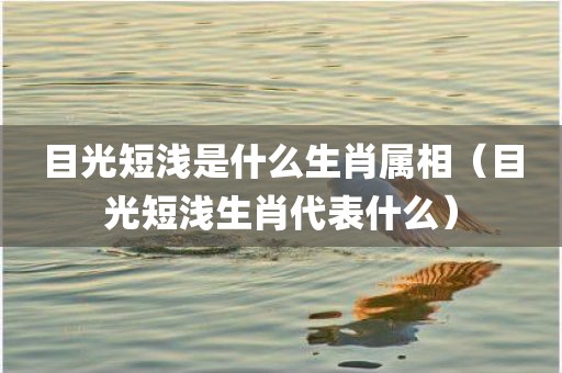 目光短浅是什么生肖属相（目光短浅生肖代表什么）