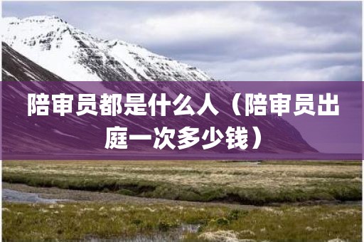 陪审员都是什么人（陪审员出庭一次多少钱）