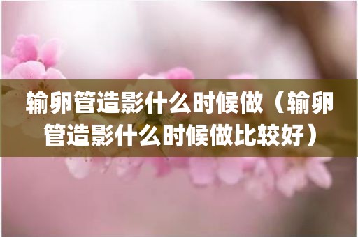 输卵管造影什么时候做（输卵管造影什么时候做比较好）