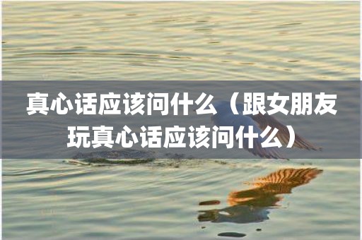 真心话应该问什么（跟女朋友玩真心话应该问什么）