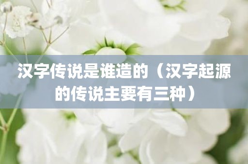 汉字传说是谁造的（汉字起源的传说主要有三种）