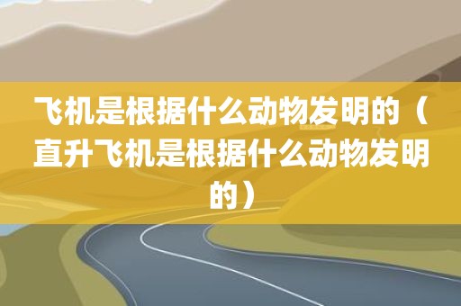 飞机是根据什么动物发明的（直升飞机是根据什么动物发明的）