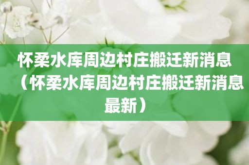 怀柔水库周边村庄搬迁新消息（怀柔水库周边村庄搬迁新消息最新）