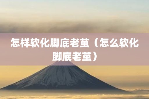 怎样软化脚底老茧（怎么软化脚底老茧）