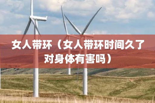 女人带环（女人带环时间久了对身体有害吗）