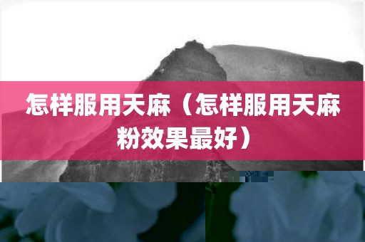 怎样服用天麻（怎样服用天麻粉效果最好）
