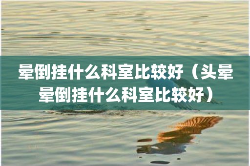 晕倒挂什么科室比较好（头晕晕倒挂什么科室比较好）
