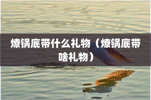 燎锅底带什么礼物（燎锅底带啥礼物）