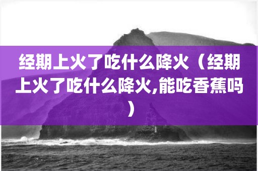 经期上火了吃什么降火（经期上火了吃什么降火,能吃香蕉吗）