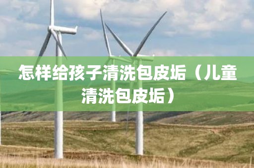 怎样给孩子清洗包皮垢(儿童清洗包皮垢)