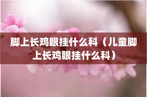 脚上长鸡眼挂什么科（儿童脚上长鸡眼挂什么科）