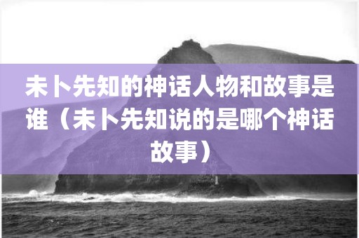 未卜先知的神话人物和故事是谁（未卜先知说的是哪个神话故事）