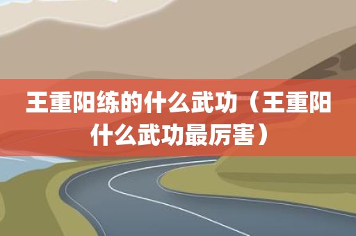 王重阳练的什么武功（王重阳什么武功最厉害）