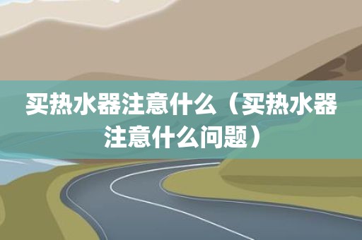 买热水器注意什么（买热水器注意什么问题）