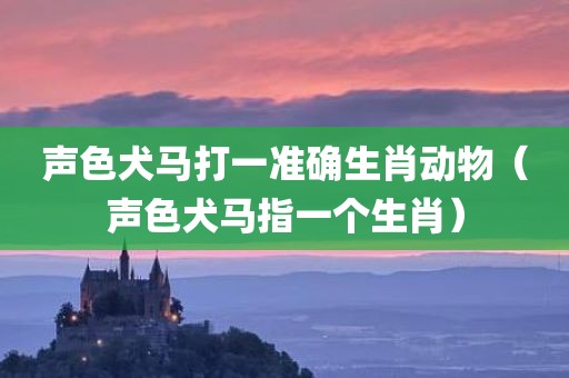 声色犬马打一准确生肖动物（声色犬马指一个生肖）
