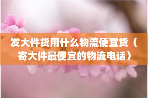 发大件货用什么物流便宜货（寄大件最便宜的物流电话）