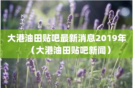 大港油田贴吧最新消息2019年（大港油田贴吧新闻）