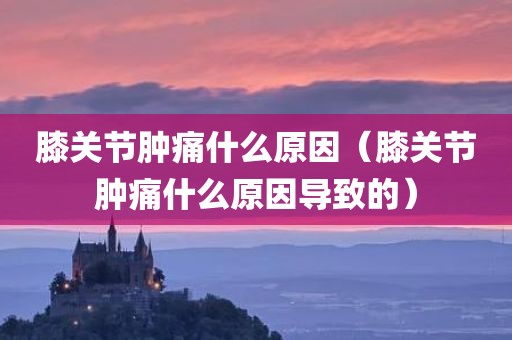 膝关节肿痛什么原因（膝关节肿痛什么原因导致的）