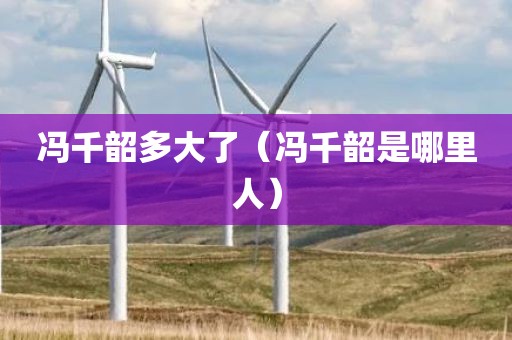 冯千韶多大了（冯千韶是哪里人）