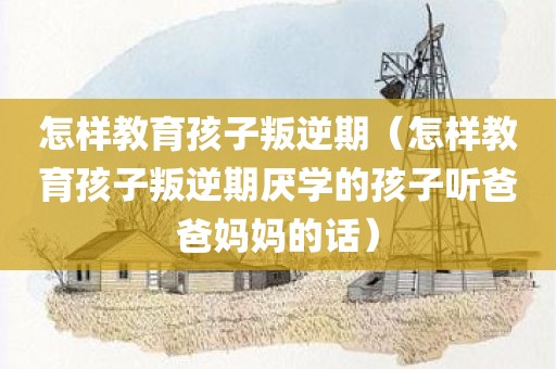 怎样教育孩子叛逆期（怎样教育孩子叛逆期厌学的孩子听爸爸妈妈的话）