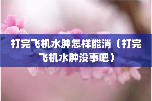 打完飞机水肿怎样能消（打完飞机水肿没事吧）