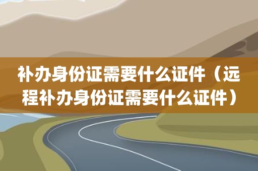 补办身份证需要什么证件（远程补办身份证需要什么证件）