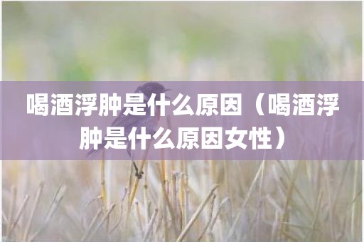 喝酒浮肿是什么原因（喝酒浮肿是什么原因女性）