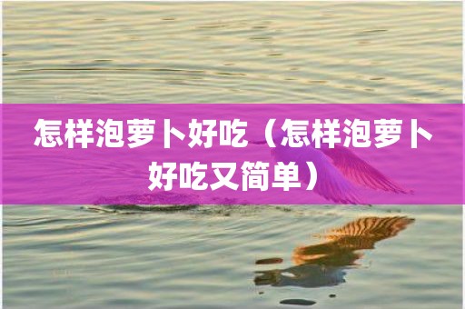 怎样泡萝卜好吃（怎样泡萝卜好吃又简单）