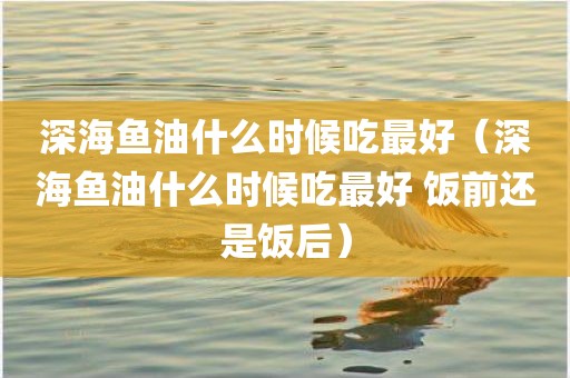 深海鱼油什么时候吃最好（深海鱼油什么时候吃最好 饭前还是饭后）