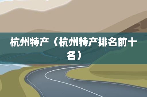 杭州特产（杭州特产排名前十名）