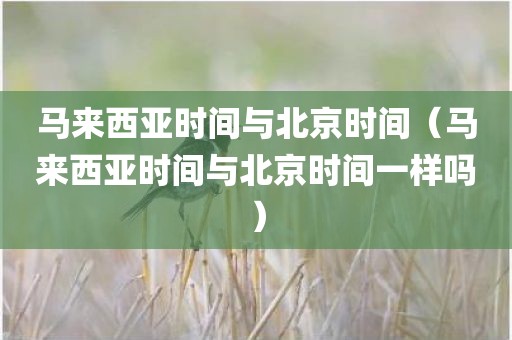 马来西亚时间与北京时间（马来西亚时间与北京时间一样吗）