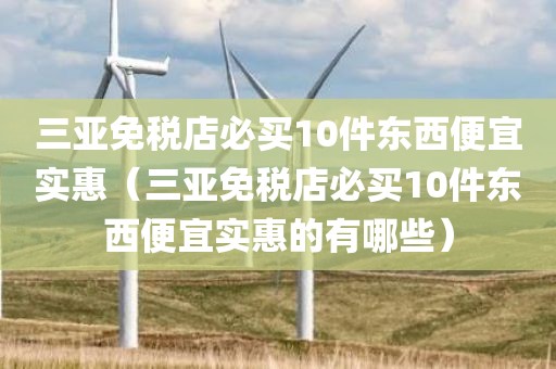 三亚免税店必买10件东西便宜实惠（三亚免税店必买10件东西便宜实惠的有哪些）