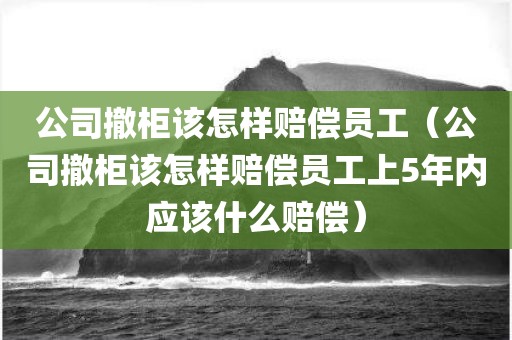 公司撤柜该怎样赔偿员工（公司撤柜该怎样赔偿员工上5年内应该什么赔偿）