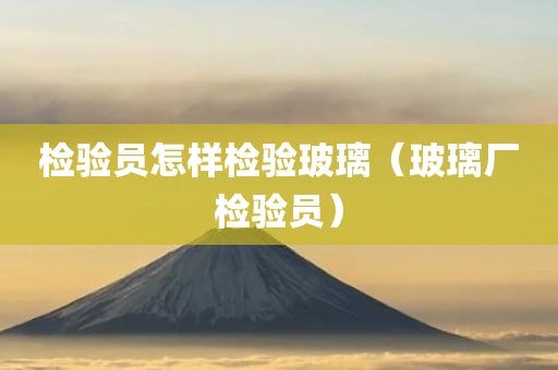 检验员怎样检验玻璃（玻璃厂检验员）