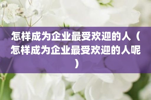 怎样成为企业最受欢迎的人（怎样成为企业最受欢迎的人呢）