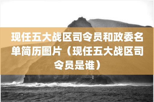 现任五大战区司令员和政委名单简历图片(现任五大战区司令员是谁)