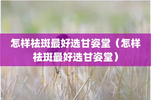 怎样祛斑最好选甘姿堂（怎样祛斑最好选甘姿堂）