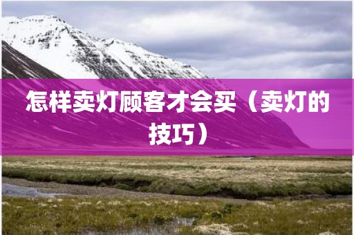 怎样卖灯顾客才会买（卖灯的技巧）