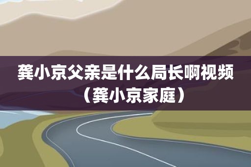 龚小京父亲是什么局长啊视频(龚小京家庭) 龚小京父亲是什么局长啊视频(龚小京家庭)